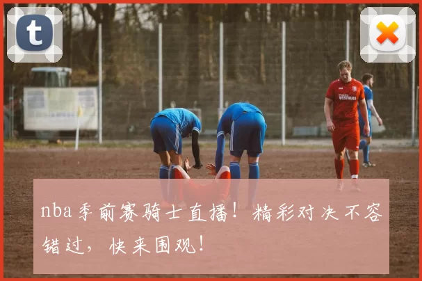 nba季前赛骑士直播！精彩对决不容错过，快来围观！