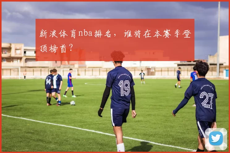 新浪体育nba排名，谁将在本赛季登顶榜首？