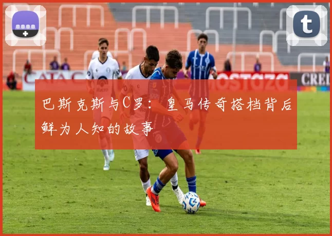 巴斯克斯与C罗：皇马传奇搭档背后鲜为人知的故事