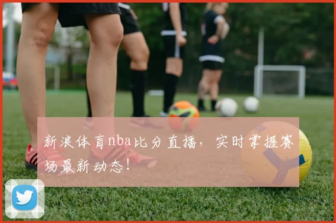 新浪体育nba比分直播，实时掌握赛场最新动态！