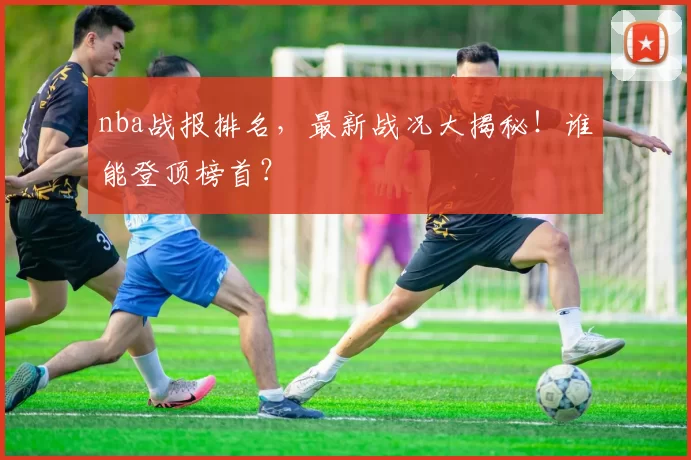 nba战报排名，最新战况大揭秘！谁能登顶榜首？