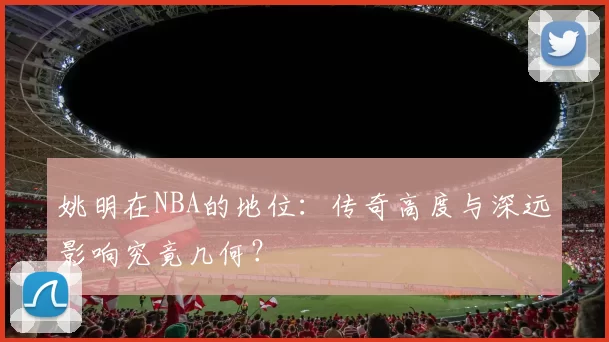 姚明在NBA的地位：传奇高度与深远影响究竟几何？
