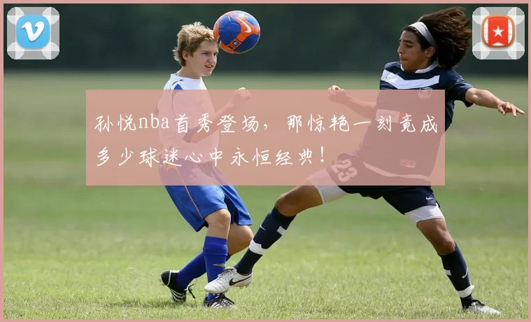 孙悦nba首秀登场，那惊艳一刻竟成多少球迷心中永恒经典！