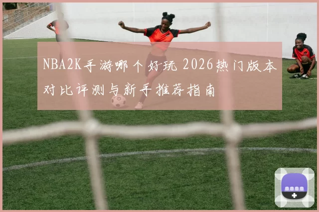 NBA2K手游哪个好玩 2026热门版本对比评测与新手推荐指南
