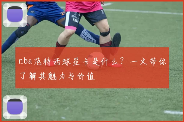 nba范特西球星卡是什么？一文带你了解其魅力与价值