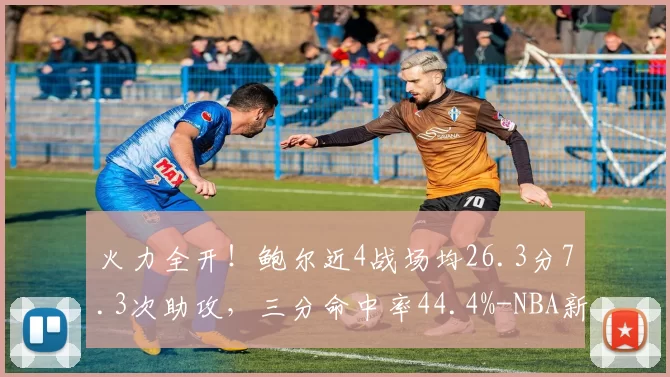 火力全开！鲍尔近4战场均26.3分7.3次助攻，三分命中率44.4%-NBA新闻