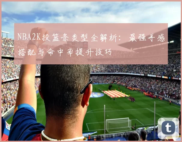 NBA2K投篮条类型全解析：最强手感搭配与命中率提升技巧