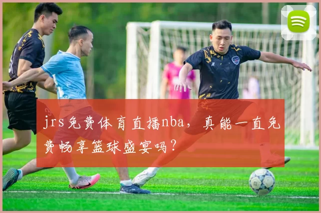 jrs免费体育直播nba，真能一直免费畅享篮球盛宴吗？