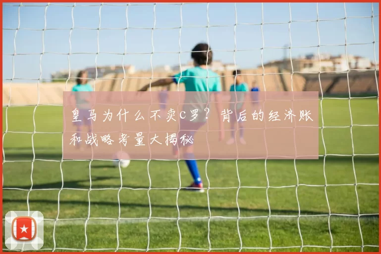 皇马为什么不卖c罗？背后的经济账和战略考量大揭秘