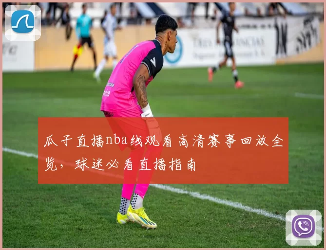 瓜子直播nba线观看高清赛事回放全览，球迷必看直播指南