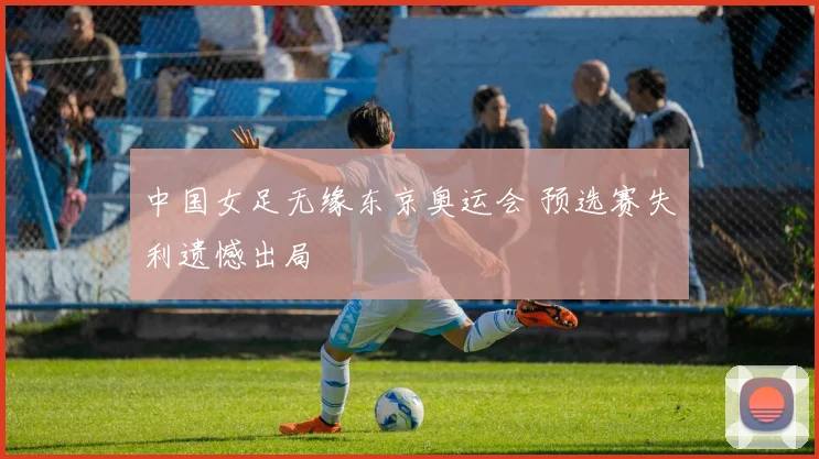 中国女足无缘东京奥运会 预选赛失利遗憾出局