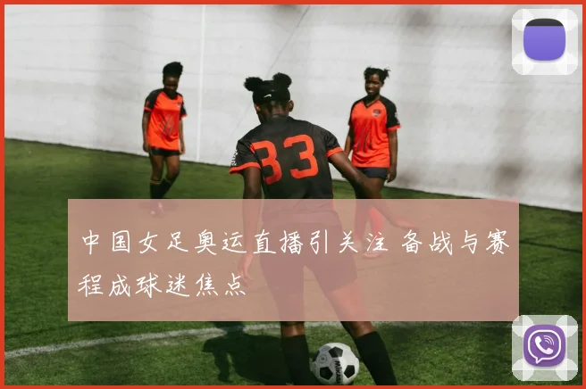 中国女足奥运直播引关注 备战与赛程成球迷焦点
