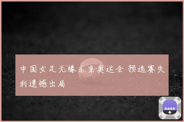 中国女足无缘东京奥运会 预选赛失利遗憾出局