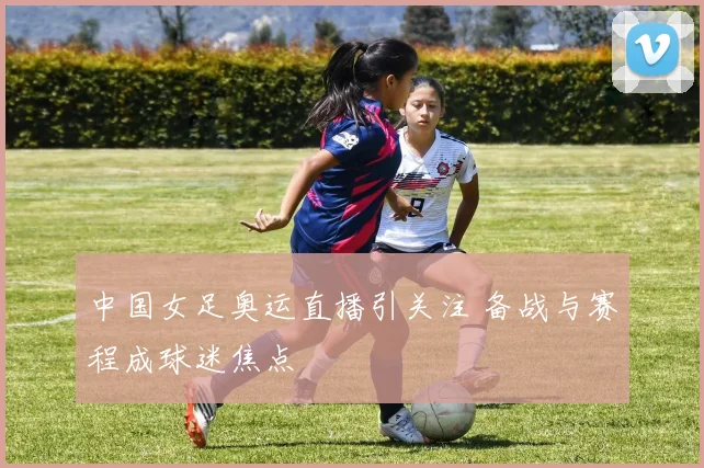 中国女足奥运直播引关注 备战与赛程成球迷焦点