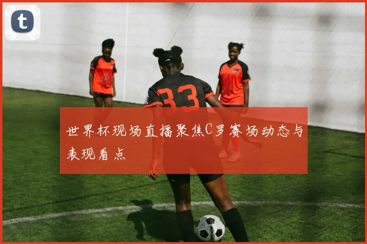 世界杯现场直播聚焦C罗赛场动态与表现看点